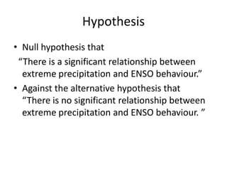 Hypothesis
• Null hypothesis that
 “There is a significant relationship between
  extreme precipitation and ENSO behaviour.”
• Against the alternative hypothesis that
  “There is no significant relationship between
  extreme precipitation and ENSO behaviour. ”
 
