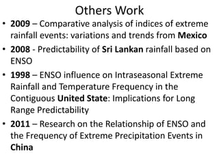 Others Work
• 2009 – Comparative analysis of indices of extreme
  rainfall events: variations and trends from Mexico
• 2008 - Predictability of Sri Lankan rainfall based on
  ENSO
• 1998 – ENSO influence on Intraseasonal Extreme
  Rainfall and Temperature Frequency in the
  Contiguous United State: Implications for Long
  Range Predictability
• 2011 – Research on the Relationship of ENSO and
  the Frequency of Extreme Precipitation Events in
  China
 