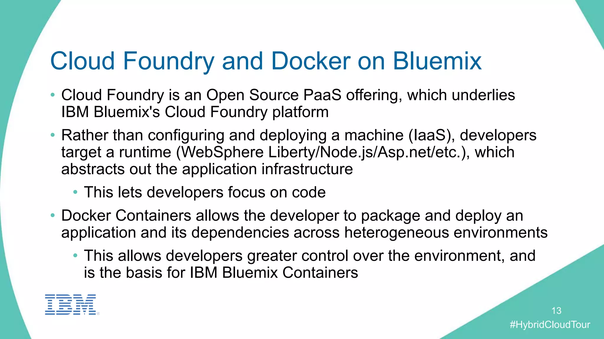 #HybridCloudTour
Cloud Foundry and Docker on Bluemix
• Cloud Foundry is an Open Source PaaS offering, which underlies
IBM Bluemix's Cloud Foundry platform
• Rather than configuring and deploying a machine (IaaS), developers
target a runtime (WebSphere Liberty/Node.js/Asp.net/etc.), which
abstracts out the application infrastructure
• This lets developers focus on code
• Docker Containers allows the developer to package and deploy an
application and its dependencies across heterogeneous environments
• This allows developers greater control over the environment, and
is the basis for IBM Bluemix Containers
13
 