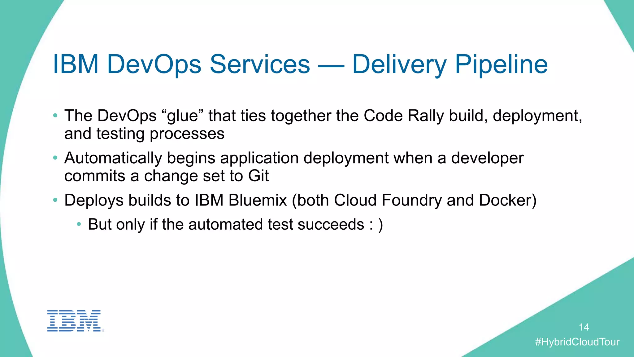 #HybridCloudTour
IBM DevOps Services — Delivery Pipeline
• The DevOps “glue” that ties together the Code Rally build, deployment,
and testing processes
• Automatically begins application deployment when a developer
commits a change set to Git
• Deploys builds to IBM Bluemix (both Cloud Foundry and Docker)
• But only if the automated test succeeds : )
14
 