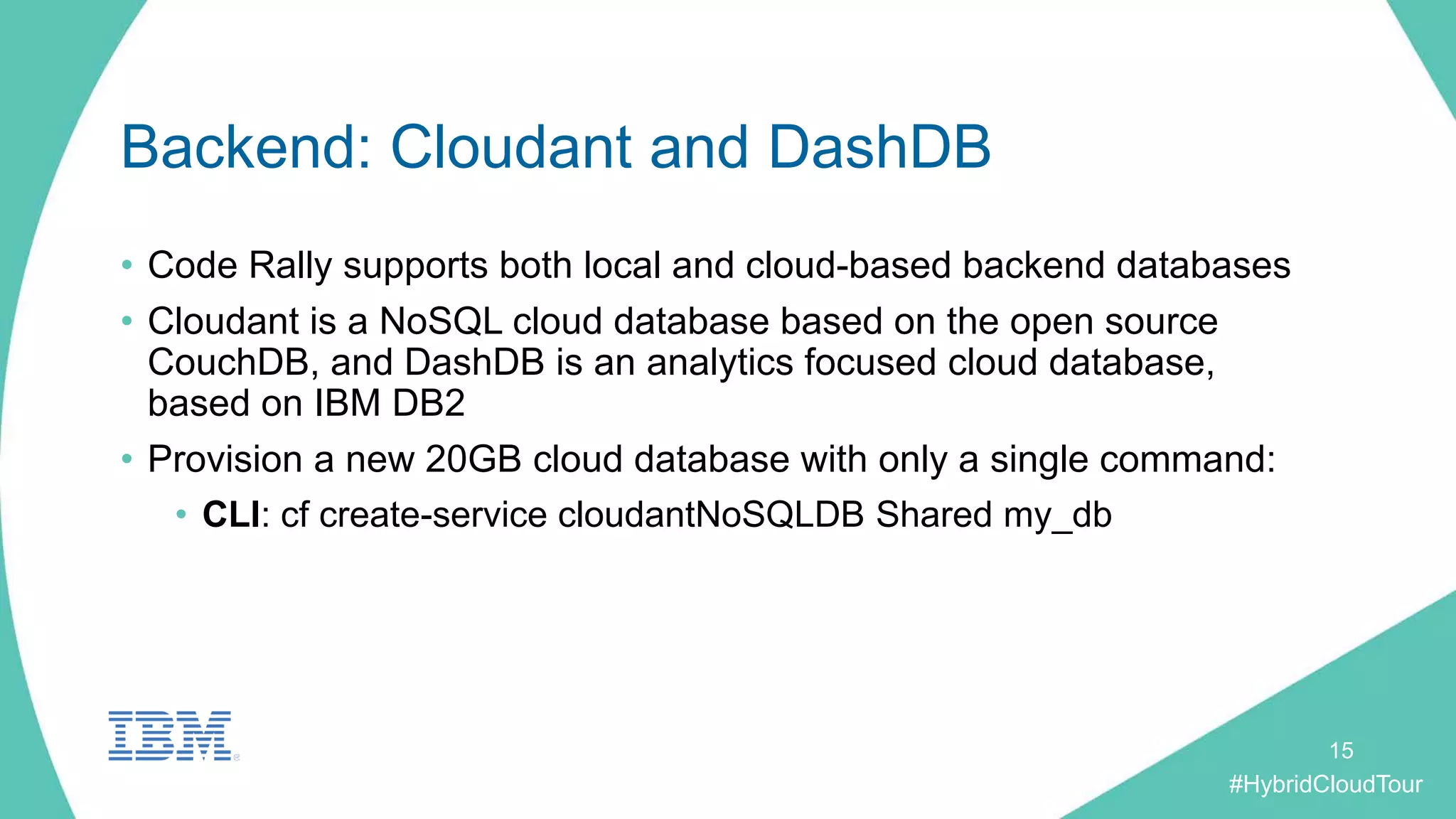 #HybridCloudTour
Backend: Cloudant and DashDB
• Code Rally supports both local and cloud-based backend databases
• Cloudant is a NoSQL cloud database based on the open source
CouchDB, and DashDB is an analytics focused cloud database,
based on IBM DB2
• Provision a new 20GB cloud database with only a single command:
• CLI: cf create-service cloudantNoSQLDB Shared my_db
15
 