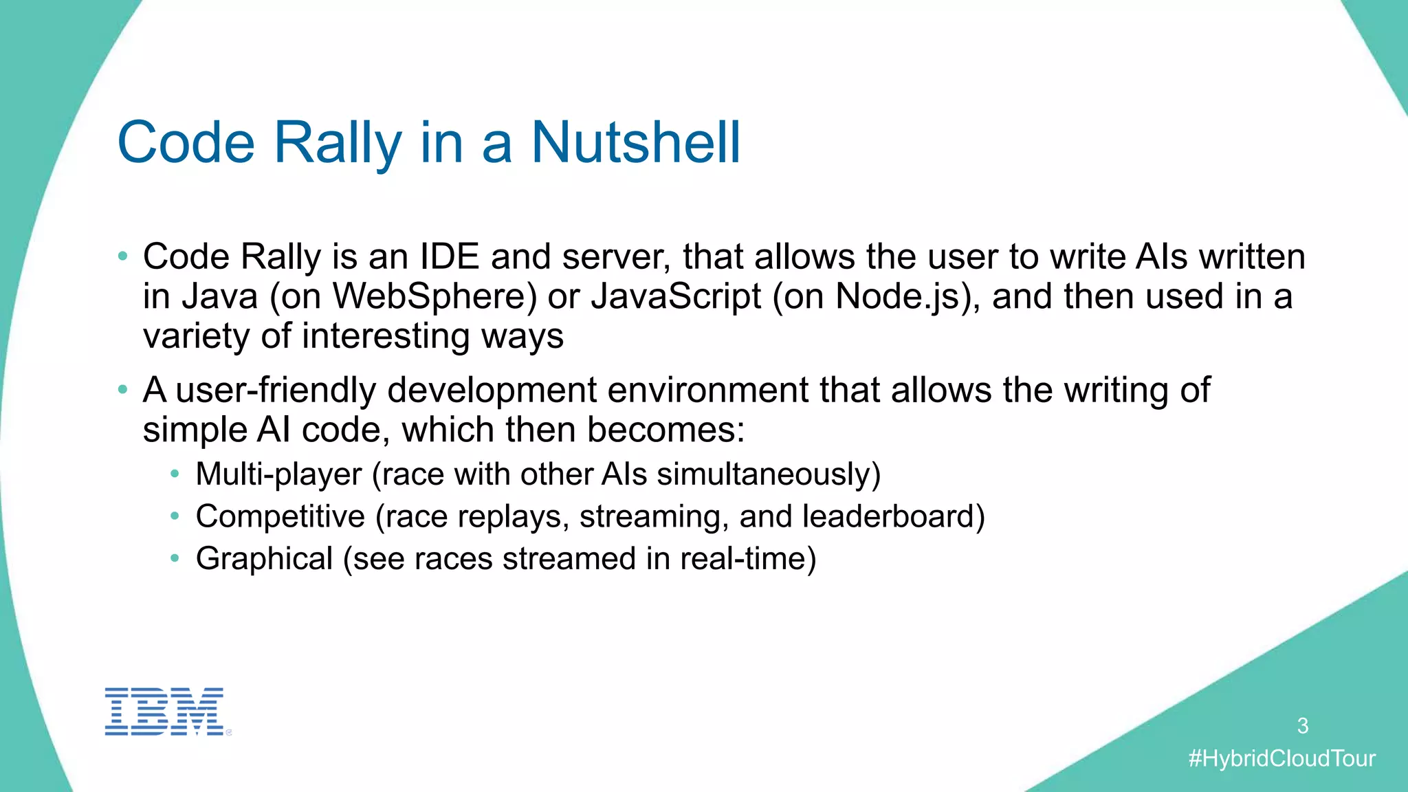 #HybridCloudTour
Code Rally in a Nutshell
• Code Rally is an IDE and server, that allows the user to write AIs written
in Java (on WebSphere) or JavaScript (on Node.js), and then used in a
variety of interesting ways
• A user-friendly development environment that allows the writing of
simple AI code, which then becomes:
• Multi-player (race with other AIs simultaneously)
• Competitive (race replays, streaming, and leaderboard)
• Graphical (see races streamed in real-time)
3
 