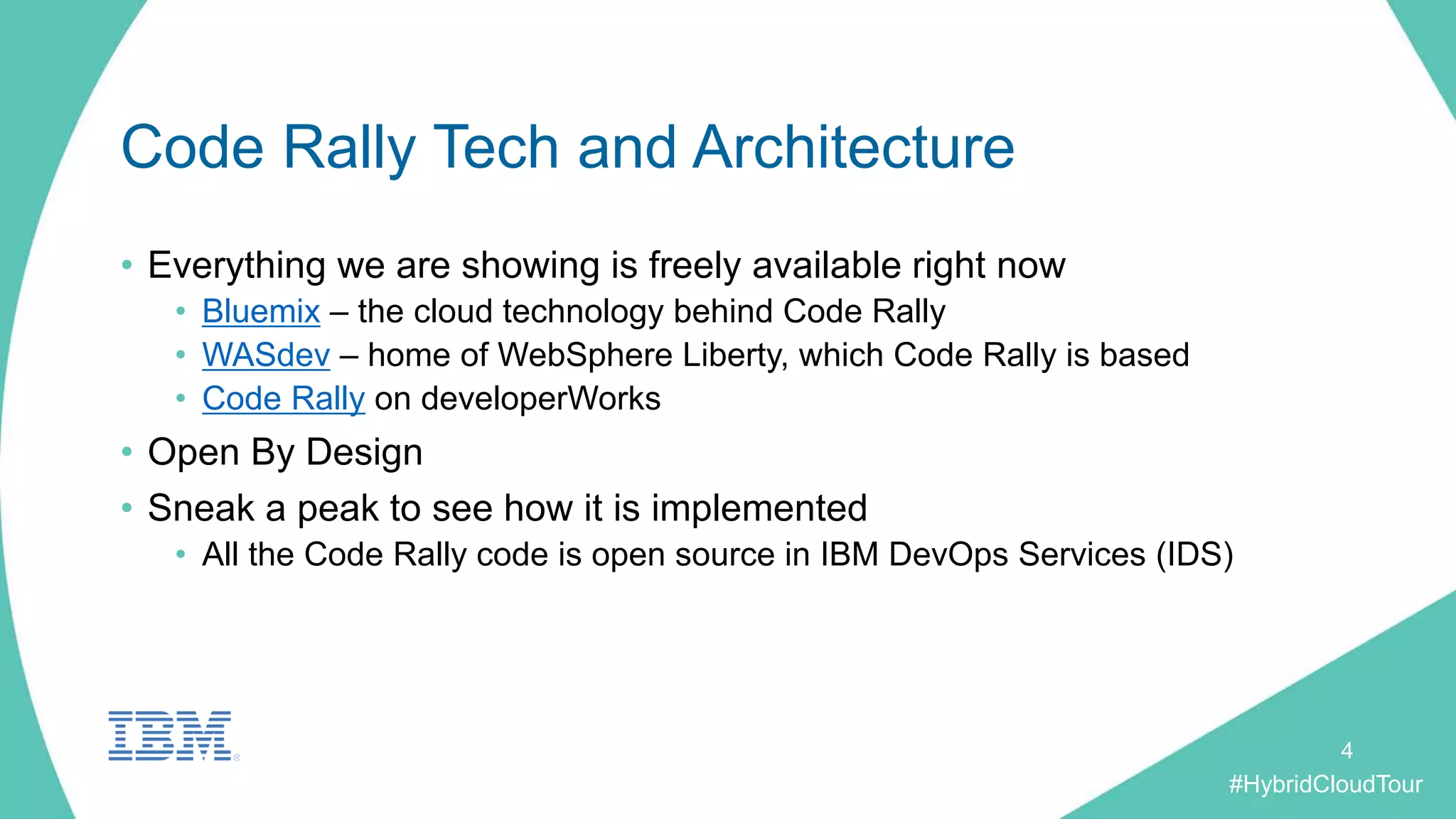 #HybridCloudTour
Code Rally Tech and Architecture
• Everything we are showing is freely available right now
• Bluemix – the cloud technology behind Code Rally
• WASdev – home of WebSphere Liberty, which Code Rally is based
• Code Rally on developerWorks
• Open By Design
• Sneak a peak to see how it is implemented
• All the Code Rally code is open source in IBM DevOps Services (IDS)
4
 