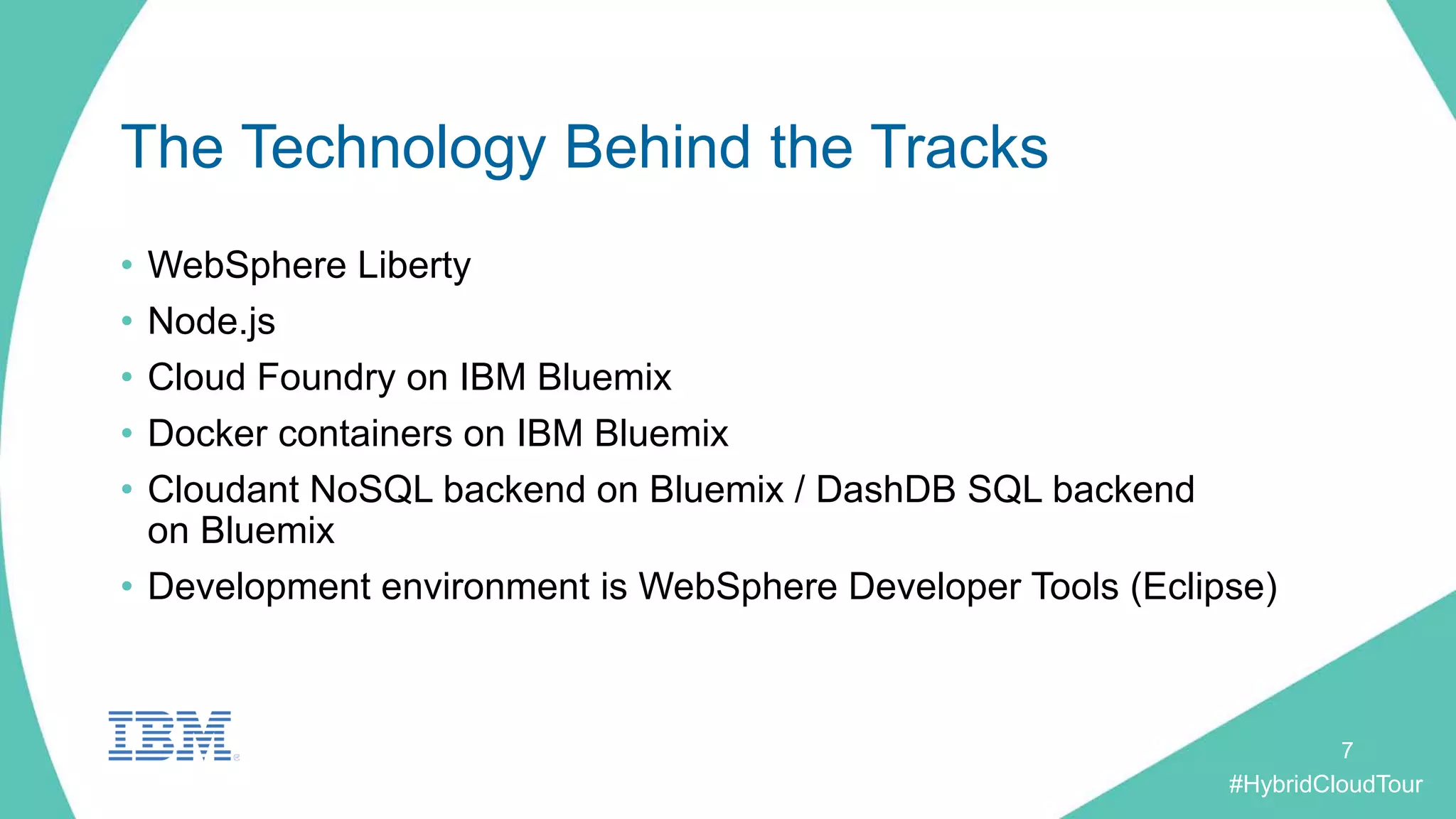#HybridCloudTour
The Technology Behind the Tracks
• WebSphere Liberty
• Node.js
• Cloud Foundry on IBM Bluemix
• Docker containers on IBM Bluemix
• Cloudant NoSQL backend on Bluemix / DashDB SQL backend
on Bluemix
• Development environment is WebSphere Developer Tools (Eclipse)
7
 