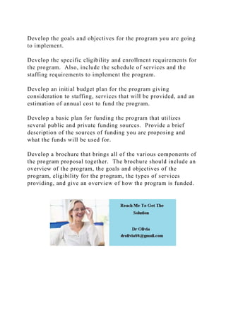 Develop the goals and objectives for the program you are going
to implement.
Develop the specific eligibility and enrollment requirements for
the program. Also, include the schedule of services and the
staffing requirements to implement the program.
Develop an initial budget plan for the program giving
consideration to staffing, services that will be provided, and an
estimation of annual cost to fund the program.
Develop a basic plan for funding the program that utilizes
several public and private funding sources. Provide a brief
description of the sources of funding you are proposing and
what the funds will be used for.
Develop a brochure that brings all of the various components of
the program proposal together. The brochure should include an
overview of the program, the goals and objectives of the
program, eligibility for the program, the types of services
providing, and give an overview of how the program is funded.