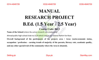 MANUAL
RESEARCH PROJECT
B.Ed. (1.5 Year / 2.5 Year)
Course Code: 8613
Name of the School (where the action research was conducted):
Ahmad public high school chak no 11/A tehsil Liaquat pur district Rahim Yar khan.
Overall background of the participants of the project; area / Area: (socio-economic status,
occupation / profession – earning trends of majority of the parents, literacy rate, academic quality,
and any other special trait of the community where the Area is situated).
0314-4646739 0332-4646739
Skilling.pk Diya.pk Stamflay.com
0336-4646739
 