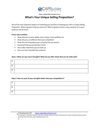 www.capbuildernetwork.com
1 Develop the USP www.capbuildernetwork.com
Copyright © CAPBuilder Network Group 2013 All Rights Reserved. No part of this document may be reproduced without written
consent from the author.www.capbuildernetwork.com
What’s Your Unique Selling Proposition?
One of the most important aspects of marketing your business is knowing your USP or Unique Selling
Proposition. What is going to help you stand out? What is going to entice a new customer to try your
products and services?
A few rules to follow:
 Show why you’re more skilled, more unique, more qualified, etc.
 Show why you are different than your competition
 Show the one thing about your company that you excel in
 Give proof that you are the best choice
 Only make statements you can back up.
 Focus on how it benefits the customer!
Step 1: What are your top 3 strengths? What do you offer clients that you do really well?
1
2
3
Step 2: How are each of your strengths better than your competition’s?
1
2
3
 