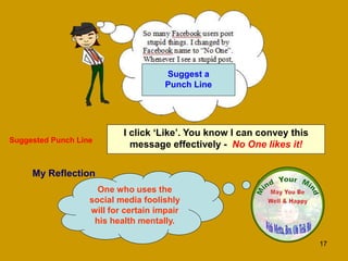 17
My Reflection
One who uses the
social media foolishly
will for certain impair
his health mentally.
I click ‘Like’. You know I can convey this
message effectively - No One likes it!
Suggested Punch Line
Suggest a
Punch Line
 