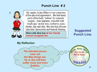 21
My Reflection
The deluded person
sees not
the Way things are.
He or she will then
suffer more and more
Dukkha.
Punch Line # 2
Suggested
Punch Line.
She’s still alive but all her friends
cannot recognize her.
 