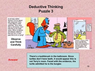 35
Answer
Deductive Thinking
Puzzle 3
Observe
and Think
Carefully
There’s a toothbrush in the bathroom. Since
turtles don’t have teeth, it would appear this is
not Terry’s room. Faced with the evidence, the
turtle admitted he is the burglar.
 