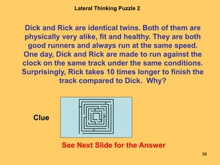 38
Lateral Thinking Puzzle 2
See Next Slide for the Answer
Dick and Rick are identical twins. Both of them are
physically very alike, fit and healthy. They are both
good runners and always run at the same speed.
One day, Dick and Rick are made to run against the
clock on the same track under the same conditions.
Surprisingly, Rick takes 10 times longer to finish the
track compared to Dick. Why?
Clue
 