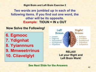 42
Right Brain and Left Brain Exercise 2
Two words are jumbled up in each of the
following items. If you find out one word, the
other will be its opposite.
Example: TIOUN = IN x OUT
Now Solve the Following!
6. Egmooc
7. Ydignhat
8. Yyiannnurs
9. Mmweetrrinus
10. Ciiavelglyt
See Next Slide for the Answers
RELAX!
Let your Right and
Left Brain Work!
 