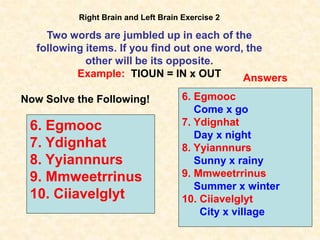 43
Right Brain and Left Brain Exercise 2
Two words are jumbled up in each of the
following items. If you find out one word, the
other will be its opposite.
Example: TIOUN = IN x OUT
Now Solve the Following!
6. Egmooc
7. Ydignhat
8. Yyiannnurs
9. Mmweetrrinus
10. Ciiavelglyt
Answers
6. Egmooc
Come x go
7. Ydignhat
Day x night
8. Yyiannnurs
Sunny x rainy
9. Mmweetrrinus
Summer x winter
10. Ciiavelglyt
City x village
 