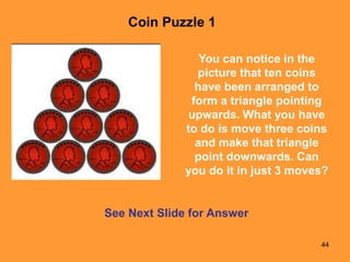 44
See Next Slide for Answer
You can notice in the
picture that ten coins
have been arranged to
form a triangle pointing
upwards. What you have
to do is move three coins
and make that triangle
point downwards. Can
you do it in just 3 moves?
Coin Puzzle 1
 