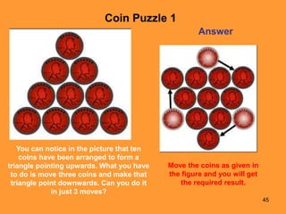 45
Answer
You can notice in the picture that ten
coins have been arranged to form a
triangle pointing upwards. What you have
to do is move three coins and make that
triangle point downwards. Can you do it
in just 3 moves?
Coin Puzzle 1
Move the coins as given in
the figure and you will get
the required result.
 