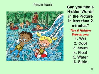 49
Picture Puzzle
Can you find 6
Hidden Words
in the Picture
in less than 2
minutes?
The 6 Hidden
Words are:
1. Wet
2. Cool
3. Swim
4. Float
5. Water
6. Slide
 