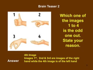 5
Brain Teaser 2
Which one of
the images
1 to 4
is the odd
one out.
State your
reason.
Answer
4th Image
Images 1st, 2nd & 3rd are images of the right
hand while the 4th image is of the left hand
 