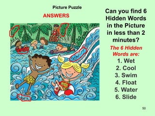 50
Picture Puzzle
Can you find 6
Hidden Words
in the Picture
in less than 2
minutes?
The 6 Hidden
Words are:
1. Wet
2. Cool
3. Swim
4. Float
5. Water
6. Slide
ANSWERS
 