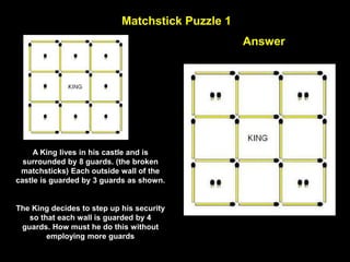 52
Matchstick Puzzle 1
Move 3 matchsticks to get 4 equal triangles.
Answer
A King lives in his castle and is
surrounded by 8 guards. (the broken
matchsticks) Each outside wall of the
castle is guarded by 3 guards as shown.
The King decides to step up his security
so that each wall is guarded by 4
guards. How must he do this without
employing more guards
 
