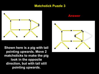 56
Matchstick Puzzle 3
Answer
Shown here is a pig with tail
pointing upwards. Move 2
matchsticks to make the pig
look in the opposite
direction, but with tail still
pointing upwards.
 