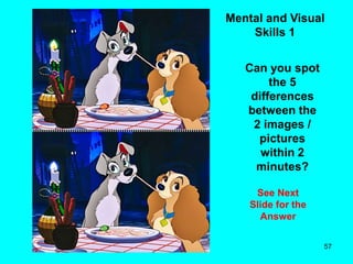 57
Mental and Visual
Skills 1
Can you spot
the 5
differences
between the
2 images /
pictures
within 2
minutes?
See Next
Slide for the
Answer
 