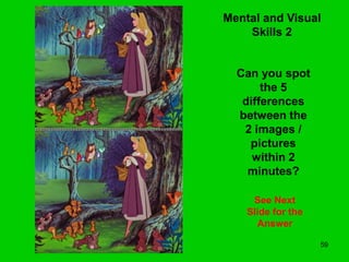 59
Mental and Visual
Skills 2
Can you spot
the 5
differences
between the
2 images /
pictures
within 2
minutes?
See Next
Slide for the
Answer
 