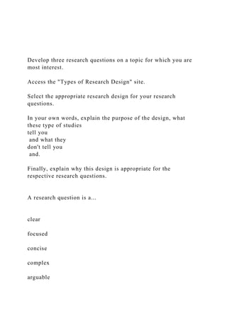 Develop three research questions on a topic for which you are
most interest.
Access the "Types of Research Design" site.
Select the appropriate research design for your research
questions.
In your own words, explain the purpose of the design, what
these type of studies
tell you
and what they
don't tell you
and.
Finally, explain why this design is appropriate for the
respective research questions.
A research question is a...
clear
focused
concise
complex
arguable
 