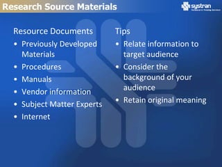 Research Source Materials

  Resource Documents         Tips
  • Previously Developed     • Relate information to
    Materials                  target audience
  • Procedures               • Consider the
  • Manuals                    background of your
  • Vendor information         audience
  • Subject Matter Experts   • Retain original meaning
  • Internet
 