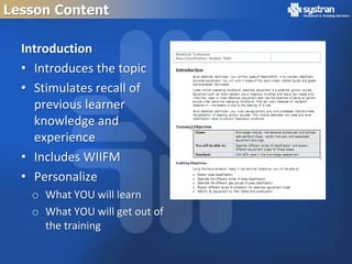 Lesson Content

  Introduction
  • Introduces the topic
  • Stimulates recall of
    previous learner
    knowledge and
    experience
  • Includes WIIFM
  • Personalize
   o What YOU will learn
   o What YOU will get out of
     the training
 