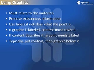 Using Graphics

  •   Must relate to the materials
  •   Remove extraneous information
  •   Use labels if not clear what the point is
  •   If graphic is labeled, content must cover it
  •   If content describes it, graphic needs a label
  •   Typically, put content, then graphic below it
 