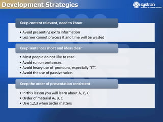 Development Strategies

     Keep content relevant, need to know

     • Avoid presenting extra information
     • Learner cannot process it and time will be wasted

     Keep sentences short and ideas clear

     • Most people do not like to read.
     • Avoid run on sentences.
     • Avoid heavy use of pronouns, especially “IT”.
     • Avoid the use of passive voice.

     Keep the order of presentation consistent

     • In this lesson you will learn about A, B, C
     • Order of material A, B, C
     • Use 1,2,3 when order matters
 
