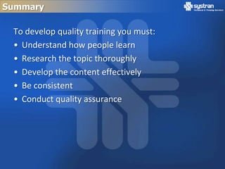 Summary

 To develop quality training you must:
 • Understand how people learn
 • Research the topic thoroughly
 • Develop the content effectively
 • Be consistent
 • Conduct quality assurance
 