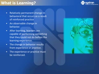 What is Learning?

  • Relatively permanent change in
    behavioral that occurs as a result
    of reinforced practice
  • An observable change in
    behavior.
  • After learning, learners are
    capable of performing something
    that they could not do before the
    learning experience.
  • The change in behavior results
    from experience or practice.
  • The experience or practice must
    be reinforced.
 