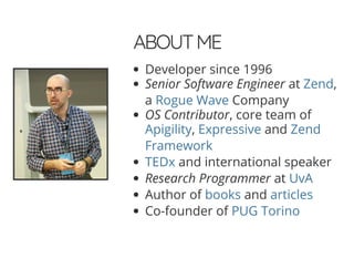 4/30/2018 Develop web APIs in PHP using middleware with Expressive, Code Europe 2018
https://www.zimuel.it/slides/codeeurope2018?print-pdf#/ 2/34
© 2017 Rogue Wave Software, Inc. All Rights Reserved.
ABOUTMEABOUTME
Developer since 1996
Senior Software Engineer at ,
a Company
OS Contributor, core team of
, and
and international speaker
Research Programmer at
Author of and
Co-founder of
Zend
Rogue Wave
Apigility Expressive Zend
Framework
TEDx
UvA
books articles
PUG Torino
 