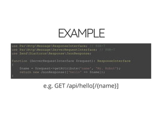 4/30/2018 Develop web APIs in PHP using middleware with Expressive, Code Europe 2018
https://www.zimuel.it/slides/codeeurope2018?print-pdf#/ 20/34
© 2017 Rogue Wave Software, Inc. All Rights Reserved.
EXAMPLEEXAMPLE
e.g. GET /api/hello[/{name}]
use PsrHttpMessageResponseInterface; // PSR-7
use PsrHttpMessageServerRequestInterface; // PSR-7
use ZendDiactorosResponseJsonResponse;
function (ServerRequestInterface $request): ResponseInterface
{
$name = $request->getAttribute('name', 'Mr. Robot');
return new JsonResponse(['hello' => $name]);
}
 