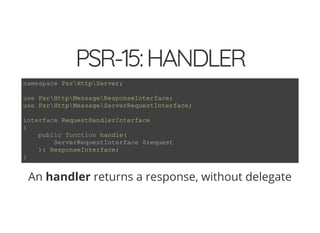 4/30/2018 Develop web APIs in PHP using middleware with Expressive, Code Europe 2018
https://www.zimuel.it/slides/codeeurope2018?print-pdf#/ 22/34
© 2017 Rogue Wave Software, Inc. All Rights Reserved.
PSR-15:HANDLERPSR-15:HANDLER
An handler returns a response, without delegate
namespace PsrHttpServer;
use PsrHttpMessageResponseInterface;
use PsrHttpMessageServerRequestInterface;
interface RequestHandlerInterface
{
public function handle(
ServerRequestInterface $request
): ResponseInterface;
}
 