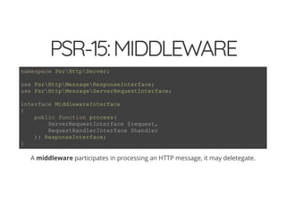 4/30/2018 Develop web APIs in PHP using middleware with Expressive, Code Europe 2018
https://www.zimuel.it/slides/codeeurope2018?print-pdf#/ 23/34
© 2017 Rogue Wave Software, Inc. All Rights Reserved.
PSR-15:MIDDLEWAREPSR-15:MIDDLEWARE
A middleware participates in processing an HTTP message, it may deletegate.
namespace PsrHttpServer;
use PsrHttpMessageResponseInterface;
use PsrHttpMessageServerRequestInterface;
interface MiddlewareInterface
{
public function process(
ServerRequestInterface $request,
RequestHandlerInterface $handler
): ResponseInterface;
}
 