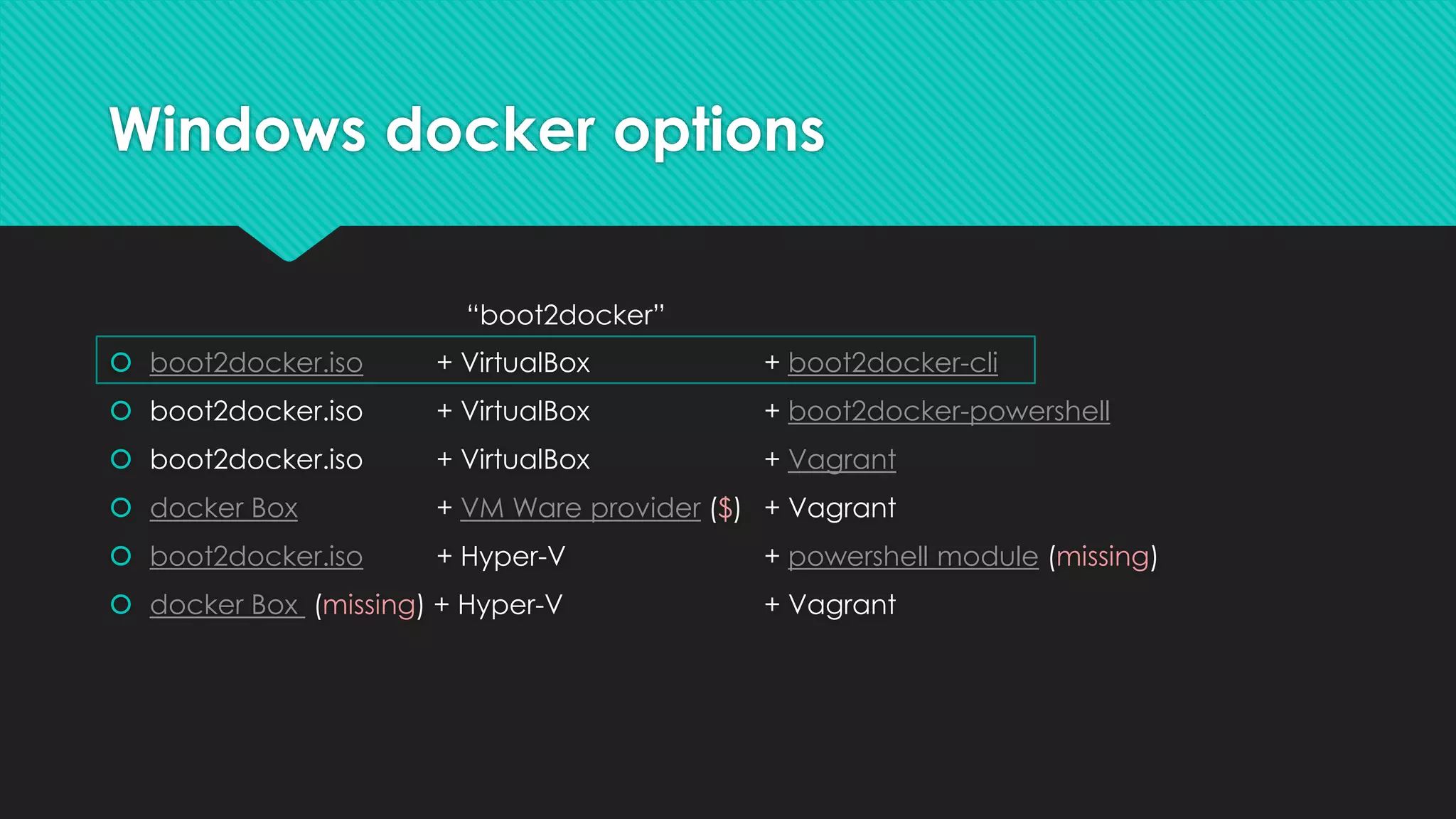 Windows docker options
 boot2docker.iso + VirtualBox + boot2docker-cli
 boot2docker.iso + VirtualBox + boot2docker-powershell
 boot2docker.iso + VirtualBox + Vagrant
 docker Box + VM Ware provider ($) + Vagrant
 boot2docker.iso + Hyper-V + powershell module (missing)
 docker Box (missing) + Hyper-V + Vagrant
“boot2docker”
 