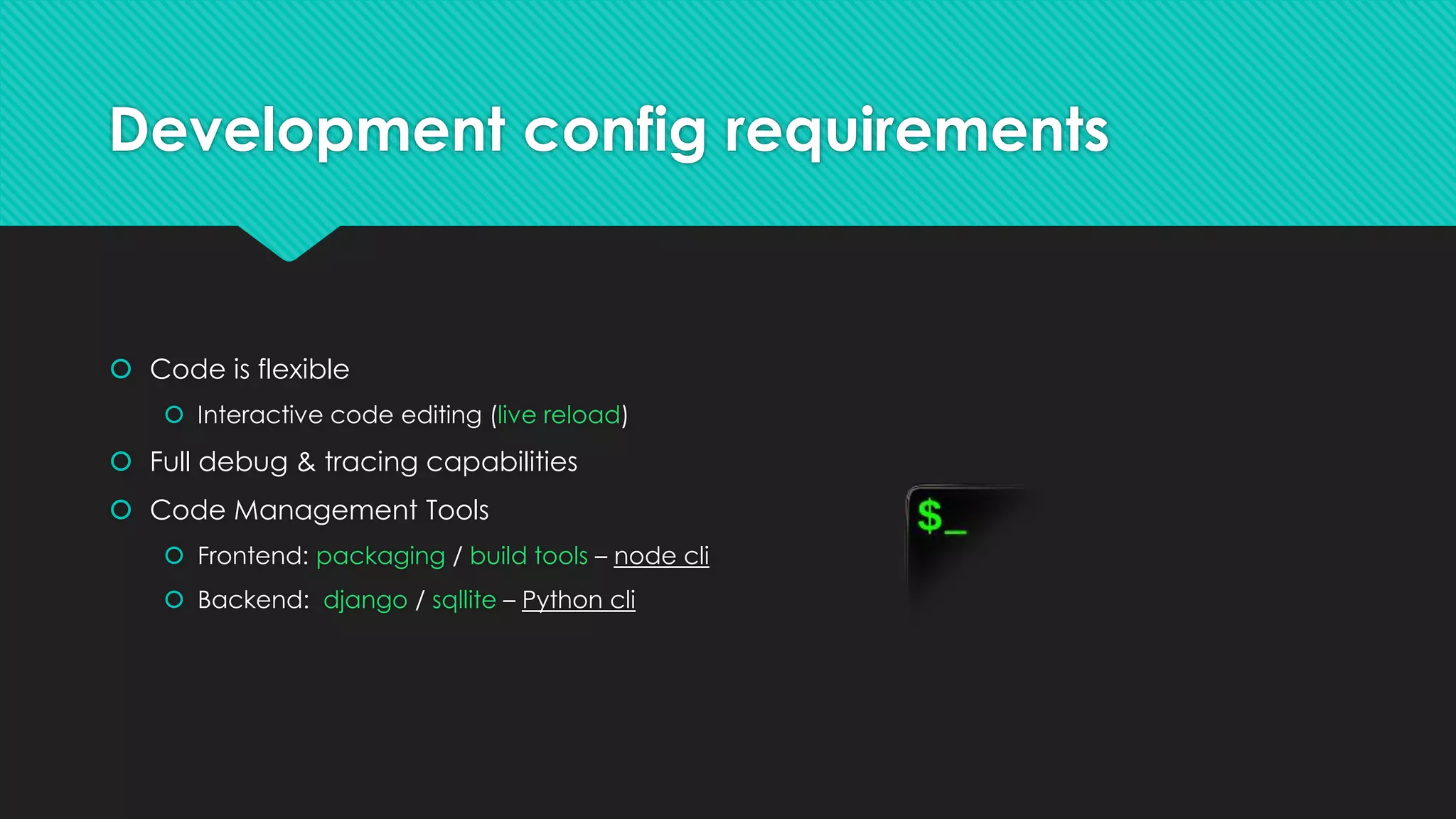 Development config requirements
 Code is flexible
 Interactive code editing (live reload)
 Full debug & tracing capabilities
 Code Management Tools
 Frontend: packaging / build tools – node cli
 Backend: django / sqllite – Python cli
 