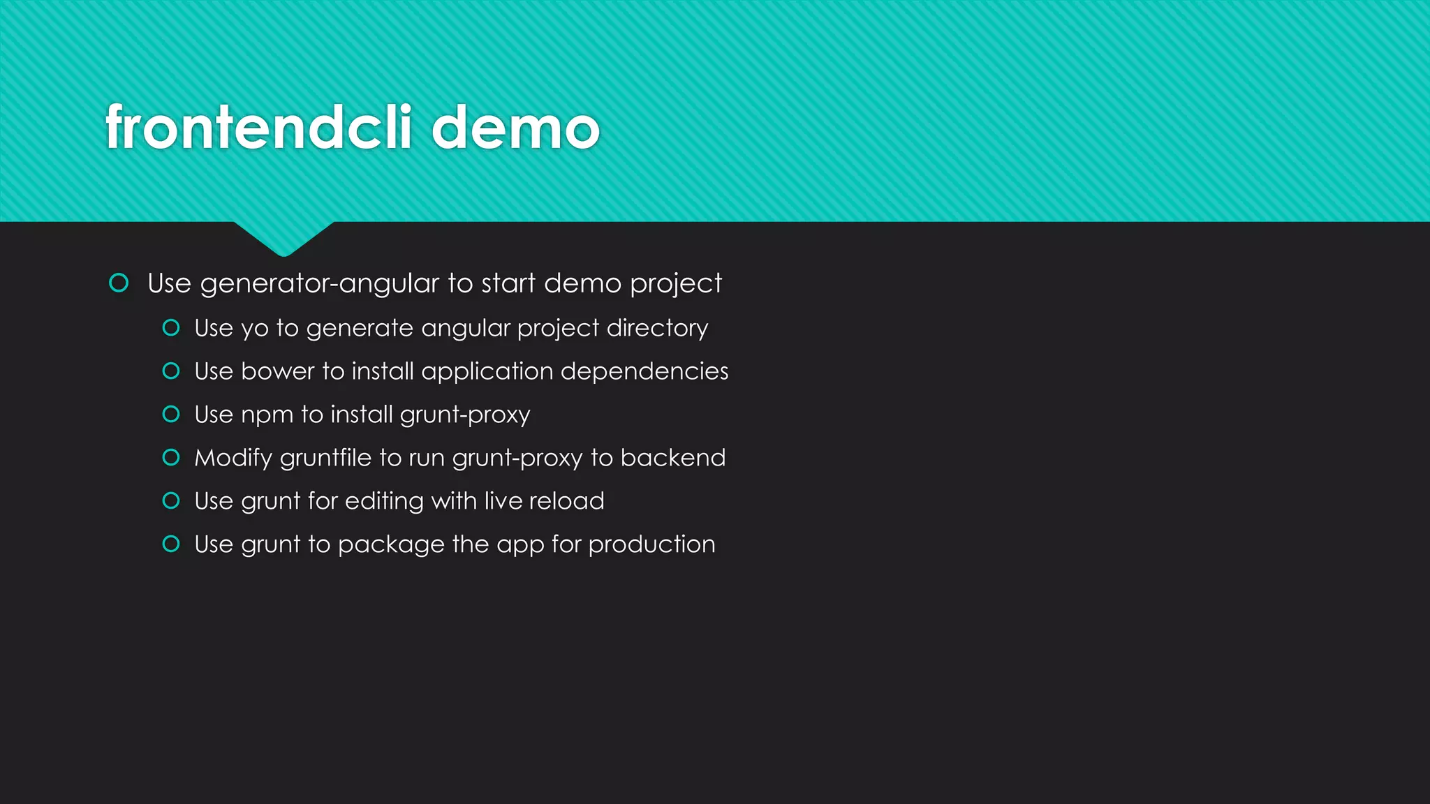 frontendcli demo
 Use generator-angular to start demo project
 Use yo to generate angular project directory
 Use bower to install application dependencies
 Use npm to install grunt-proxy
 Modify gruntfile to run grunt-proxy to backend
 Use grunt for editing with live reload
 Use grunt to package the app for production
 