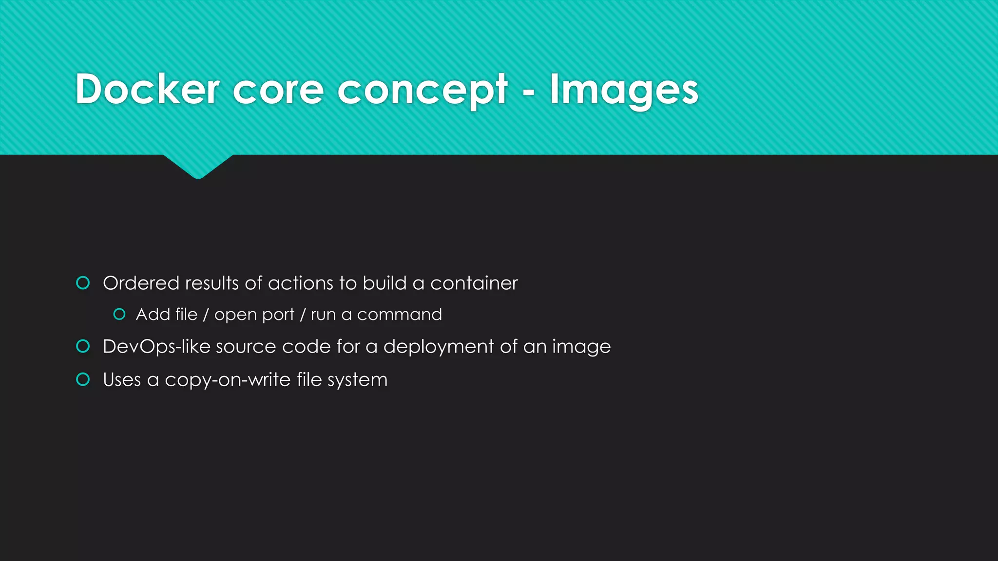 Docker core concept - Images
 Ordered results of actions to build a container
 Add file / open port / run a command
 DevOps-like source code for a deployment of an image
 Uses a copy-on-write file system
 