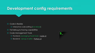 Development config requirements
 Code is flexible
 Interactive code editing (live reload)
 Full debug & tracing capabilities
 Code Management Tools
 Frontend: packaging / build tools – node cli
 Backend: django / sqllite – Python cli
 