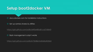 Setup boot2docker VM
 docs.docker.com for installation instructions
 Set up samba shares & utilities
https://gist.github.com/so0k/d4f5e485a81ca5768643
 Bash management script I wrote
https://gist.github.com/so0k/b73248e7e42a0e4fd564
 