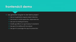 frontendcli demo
 Use generator-angular to start demo project
 Use yo to generate angular project directory
 Use bower to install application dependencies
 Use npm to install grunt-proxy
 Modify gruntfile to run grunt-proxy to backend
 Use grunt for editing with live reload
 Use grunt to package the app for production
 