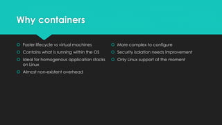 Why containers
 Faster lifecycle vs virtual machines
 Contains what is running within the OS
 Ideal for homogenous application stacks
on Linux
 Almost non-existent overhead
 More complex to configure
 Security isolation needs improvement
 Only Linux support at the moment
 