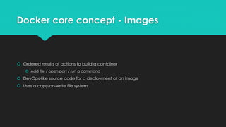 Docker core concept - Images
 Ordered results of actions to build a container
 Add file / open port / run a command
 DevOps-like source code for a deployment of an image
 Uses a copy-on-write file system
 