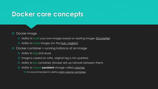 Docker core concepts
 Docker image
 Ability to build your own images based on existing images (Dockerfile)
 Ability to share images (on the hub / registry)
 Docker container = running instance of an image
 Ability to tag and reuse
 Image is copied on write, original tag is not updated
 Ability to link containers (Docker sets up network between them)
 Ability to mount persistent storage called volumes
 It is recommended to define data volume containers
 
