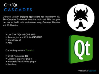C++/Qt
C A S C A D E S
> Use C++ / Qt and QML skills
> Same as Java and XML in ANDROID
> Out of box UI
> APIs
D e v e l o p m e n t T o o l s
> QNX Momentics IDE
> Cascades Exporter plug-in
> Microsoft Visual Studio plug-in
> Simulator
Develop visually engaging applications for BlackBerry 10.
The Cascades framework contains tools and APIs that you
can use to build rich applications using Cascades libraries
and Qt libraries.
 