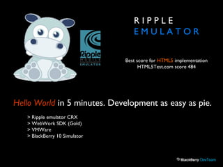 R I P P L E
E M U L A T O R
Hello World in 5 minutes. Development as easy as pie.
> Ripple emulator CRX
> WebWork SDK (Gold)
> VMWare
> BlackBerry 10 Simulator
Best score for HTML5 implementation
HTML5Test.com score 484
 