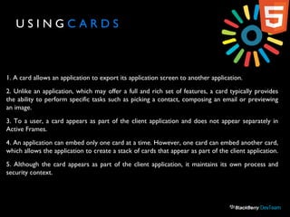 U S I N G C A R D S
1. A card allows an application to export its application screen to another application.
2. Unlike an application, which may offer a full and rich set of features, a card typically provides
the ability to perform specific tasks such as picking a contact, composing an email or previewing
an image.
3. To a user, a card appears as part of the client application and does not appear separately in
Active Frames.
4. An application can embed only one card at a time. However, one card can embed another card,
which allows the application to create a stack of cards that appear as part of the client application.
5. Although the card appears as part of the client application, it maintains its own process and
security context.
 